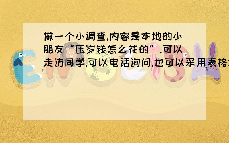 做一个小调查,内容是本地的小朋友“压岁钱怎么花的”.可以走访同学,可以电话询问,也可以采用表格调查方