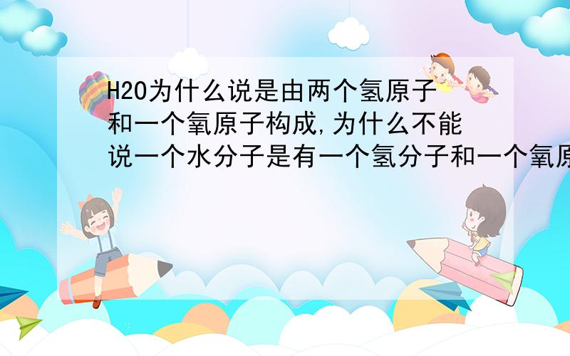 H2O为什么说是由两个氢原子和一个氧原子构成,为什么不能说一个水分子是有一个氢分子和一个氧原子构成