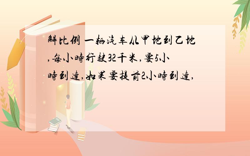 解比例 一辆汽车从甲地到乙地,每小时行驶32千米,要5小时到达,如果要提前2小时到达,