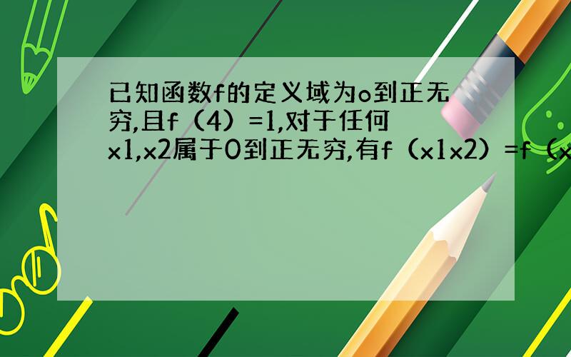 已知函数f的定义域为o到正无穷,且f（4）=1,对于任何x1,x2属于0到正无穷,有f（x1x2）=f（x1）+f（x2