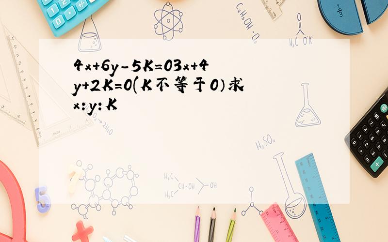 4x+6y-5K=03x+4y+2K=0(K不等于0）求x:y:K