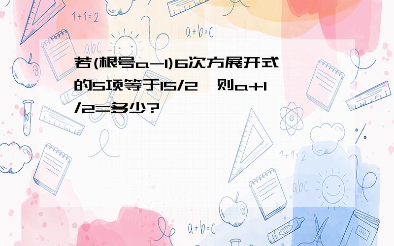 若(根号a-1)6次方展开式的5项等于15/2,则a+1/2=多少?