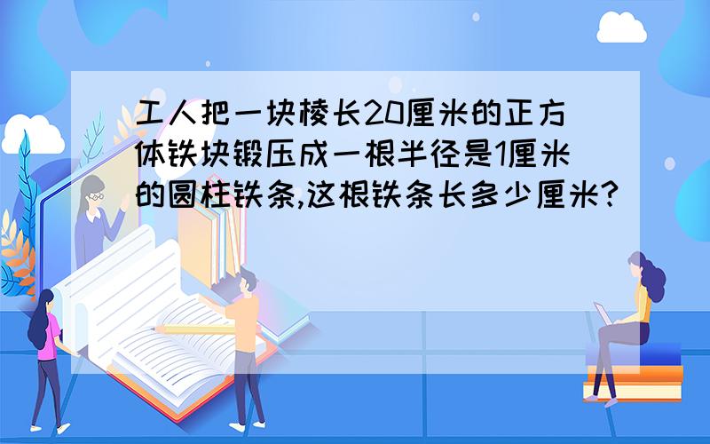 工人把一块棱长20厘米的正方体铁块锻压成一根半径是1厘米的圆柱铁条,这根铁条长多少厘米?