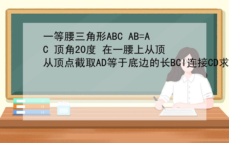 一等腰三角形ABC AB=AC 顶角20度 在一腰上从顶从顶点截取AD等于底边的长BCl连接CD求角CDB的度数