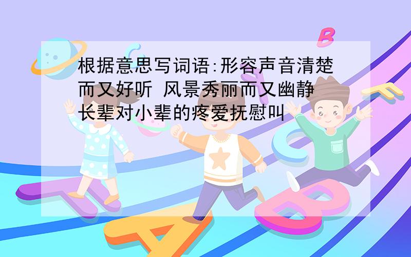 根据意思写词语:形容声音清楚而又好听 风景秀丽而又幽静 长辈对小辈的疼爱抚慰叫