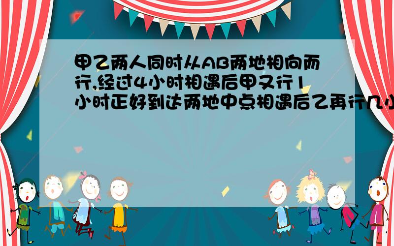 甲乙两人同时从AB两地相向而行,经过4小时相遇后甲又行1小时正好到达两地中点相遇后乙再行几小时到达A地,若两人在原速度上