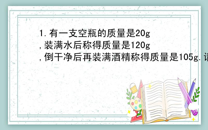 1.有一支空瓶的质量是20g,装满水后称得质量是120g,倒干净后再装满酒精称得质量是105g.请通过计算说明这种酒精是