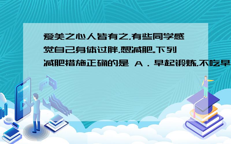 爱美之心人皆有之，有些同学感觉自己身体过胖，想减肥。下列减肥措施正确的是 A．早起锻炼，不吃早餐 B．饥饿疗法，吃的越少