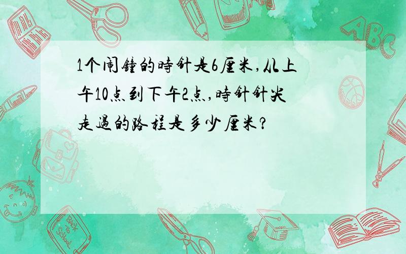 1个闹钟的时针是6厘米,从上午10点到下午2点,时针针尖走过的路程是多少厘米?