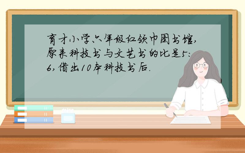 育才小学六年级红领巾图书馆,原来科技书与文艺书的比是5：6,借出10本科技书后.