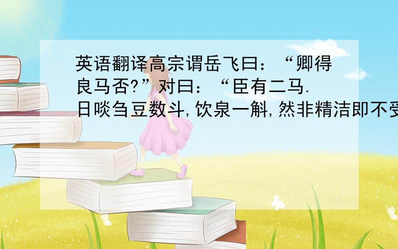 英语翻译高宗谓岳飞曰：“卿得良马否?”对曰：“臣有二马.日啖刍豆数斗,饮泉一斛,然非精洁即不受.介而驰,初不甚疾；比行百