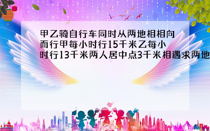 甲乙骑自行车同时从两地相相向而行甲每小时行15千米乙每小时行13千米两人居中点3千米相遇求两地距离