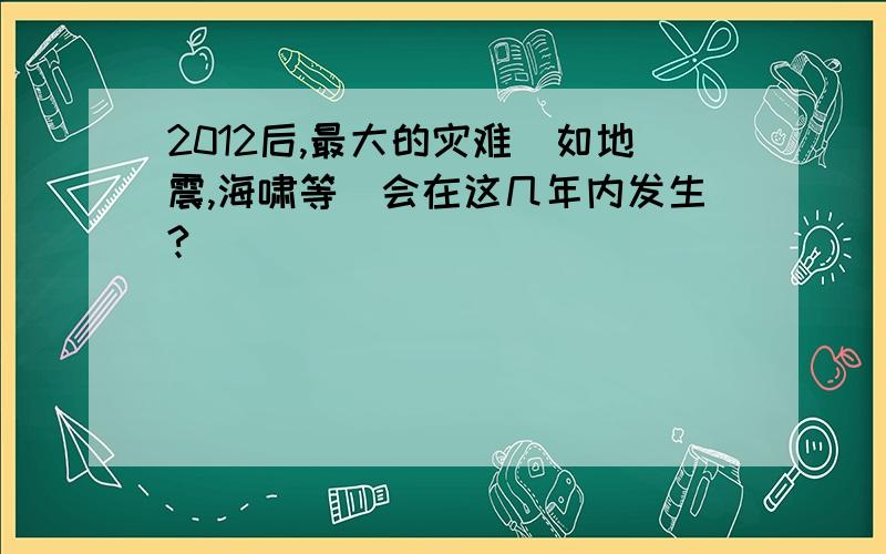 2012后,最大的灾难（如地震,海啸等）会在这几年内发生?