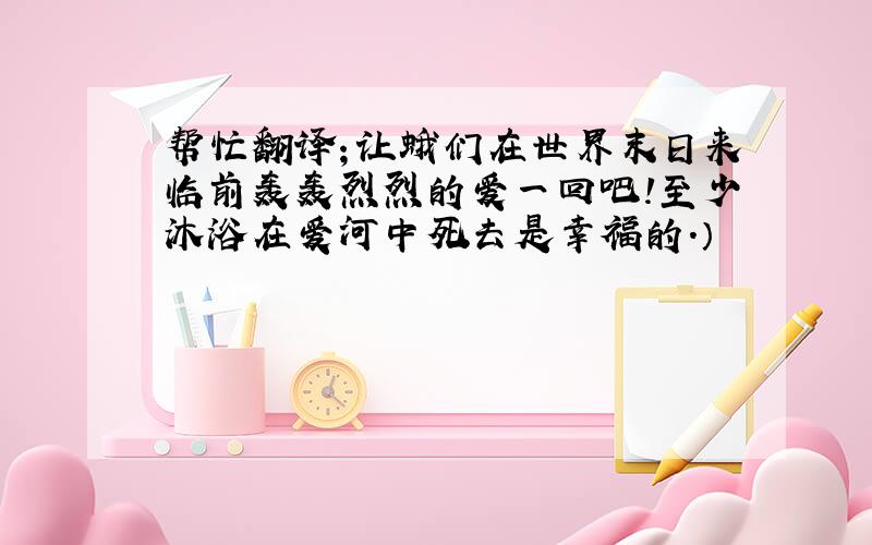 帮忙翻译；让蛾们在世界末日来临前轰轰烈烈的爱一回吧!至少沐浴在爱河中死去是幸福的.）