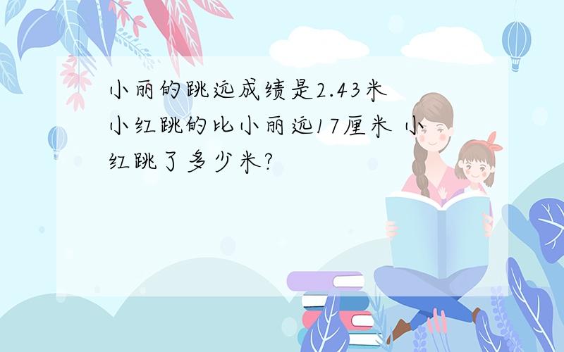 小丽的跳远成绩是2.43米 小红跳的比小丽远17厘米 小红跳了多少米?