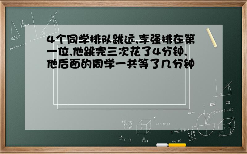 4个同学排队跳远,李强排在第一位,他跳完三次花了4分钟,他后面的同学一共等了几分钟