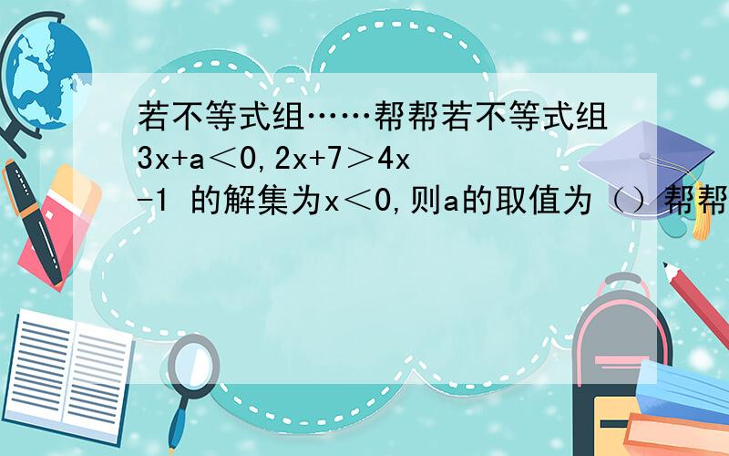 若不等式组……帮帮若不等式组3x+a＜0,2x+7＞4x-1 的解集为x＜0,则a的取值为（）帮帮忙呀谢谢嘞