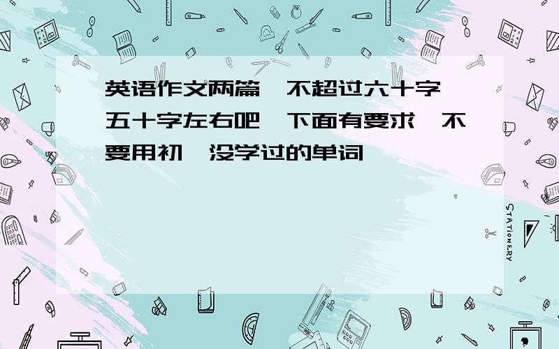 英语作文两篇,不超过六十字 五十字左右吧,下面有要求,不要用初一没学过的单词,