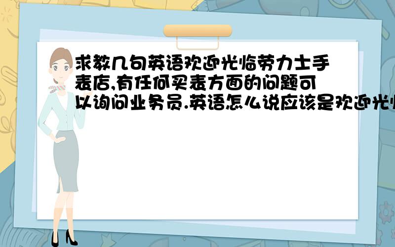 求教几句英语欢迎光临劳力士手表店,有任何买表方面的问题可以询问业务员.英语怎么说应该是欢迎光临劳力士手表店，有任何买表方