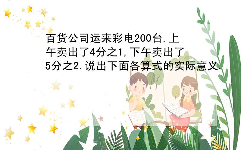 百货公司运来彩电200台,上午卖出了4分之1,下午卖出了5分之2.说出下面各算式的实际意义.