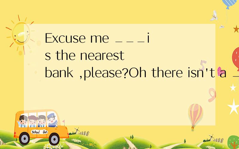 Excuse me ___is the nearest bank ,please?Oh there isn't a __