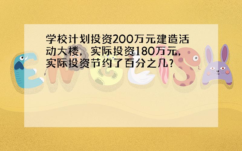 学校计划投资200万元建造活动大楼，实际投资180万元，实际投资节约了百分之几？