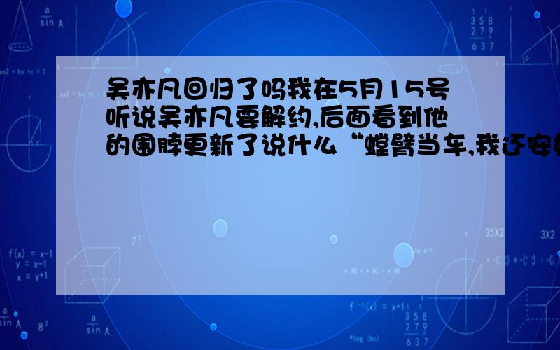 吴亦凡回归了吗我在5月15号听说吴亦凡要解约,后面看到他的围脖更新了说什么“螳臂当车,我还安好.”围脖评论说“吴亦凡你去