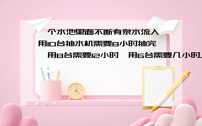 一个水池里面不断有泉水流入,用10台抽水机需要8小时抽完,用8台需要12小时,用6台需要几小时.