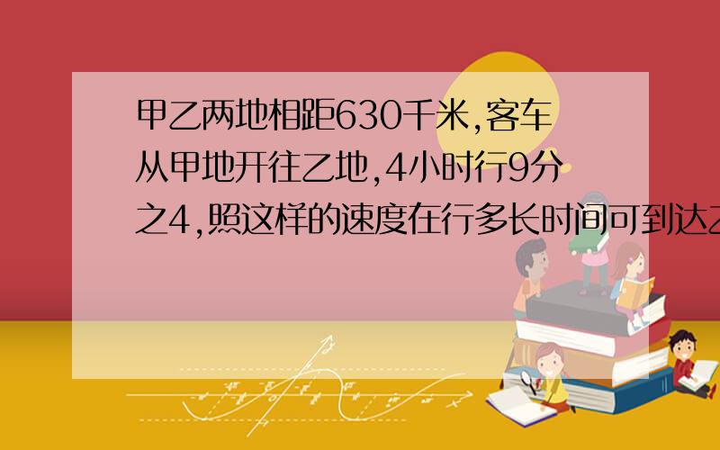 甲乙两地相距630千米,客车从甲地开往乙地,4小时行9分之4,照这样的速度在行多长时间可到达乙地.