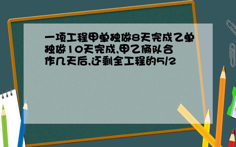 一项工程甲单独做8天完成乙单独做10天完成,甲乙俩队合 作几天后,还剩全工程的5/2