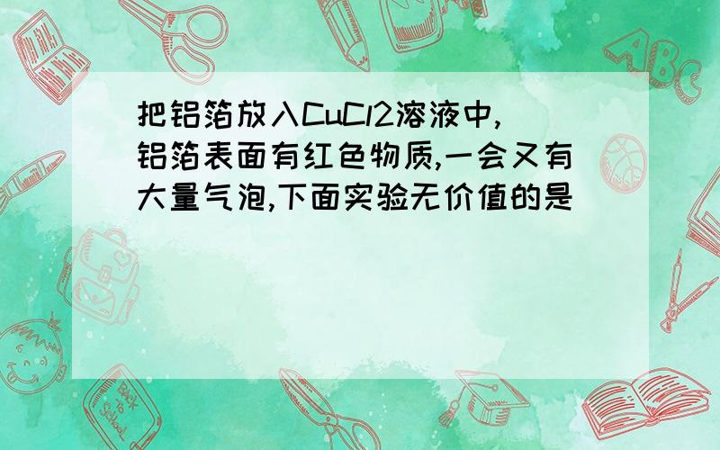 把铝箔放入CuCl2溶液中,铝箔表面有红色物质,一会又有大量气泡,下面实验无价值的是