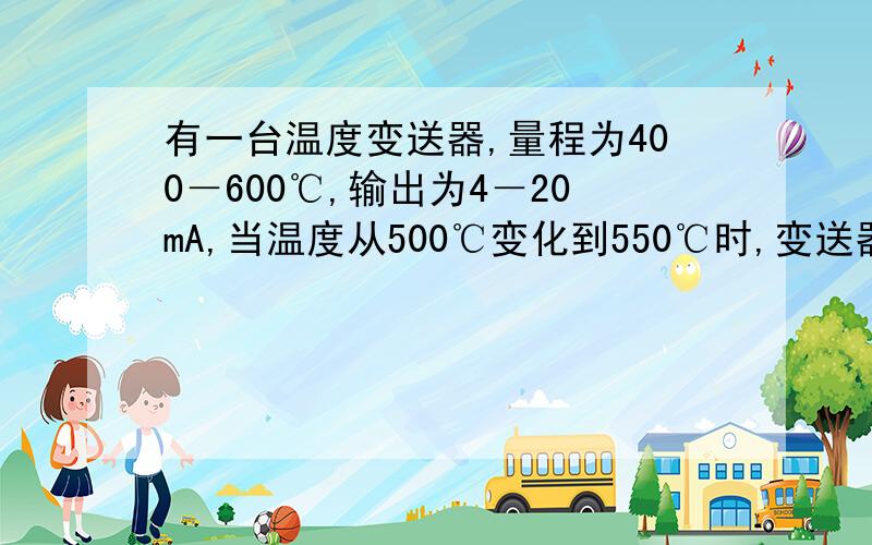 有一台温度变送器,量程为400－600℃,输出为4－20mA,当温度从500℃变化到550℃时,变送器从多少变为多少?