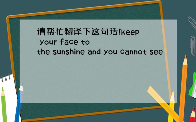 请帮忙翻译下这句话!keep your face to the sunshine and you cannot see