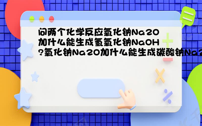 问两个化学反应氧化钠Na2O加什么能生成氢氧化钠NaOH?氧化钠Na2O加什么能生成碳酸钠Na2CO3?谢谢!在线急等!