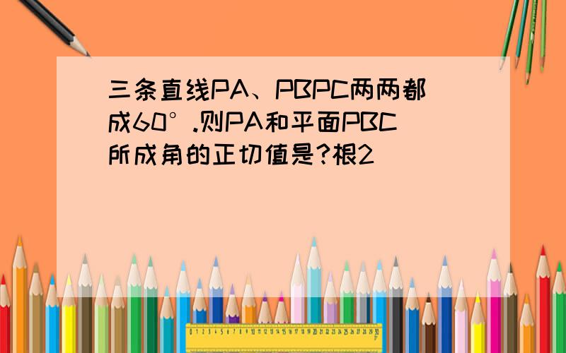 三条直线PA、PBPC两两都成60°.则PA和平面PBC所成角的正切值是?根2