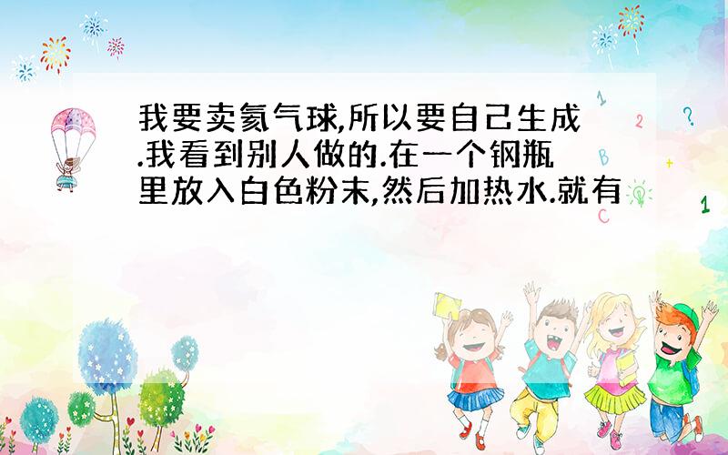 我要卖氦气球,所以要自己生成.我看到别人做的.在一个钢瓶里放入白色粉末,然后加热水.就有