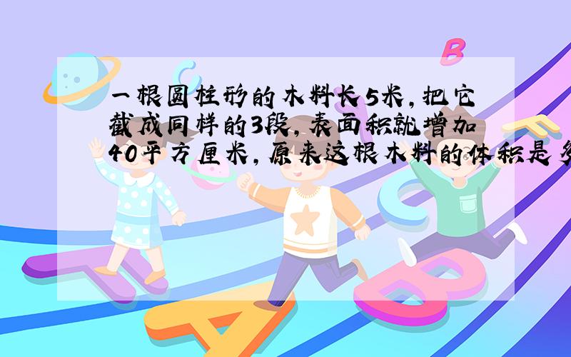 一根圆柱形的木料长5米,把它截成同样的3段,表面积就增加40平方厘米,原来这根木料的体积是多少立方米