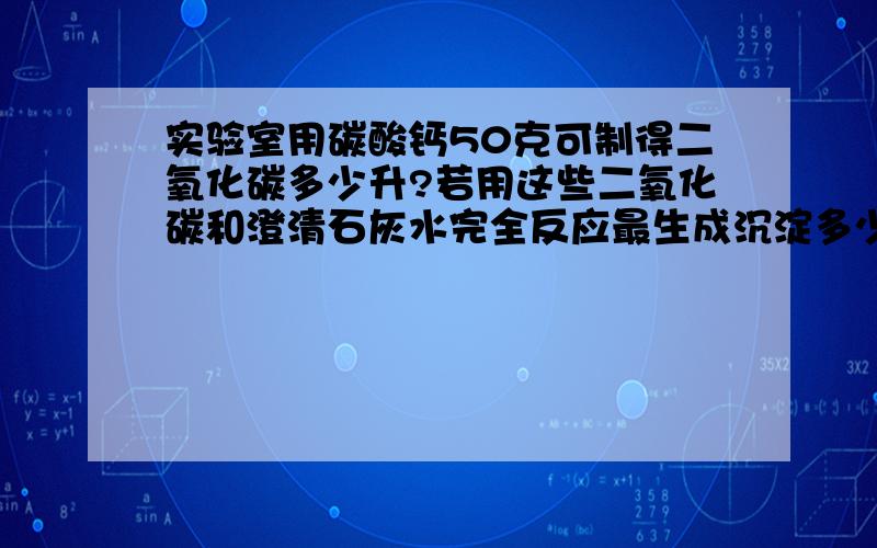 实验室用碳酸钙50克可制得二氧化碳多少升?若用这些二氧化碳和澄清石灰水完全反应最生成沉淀多少克