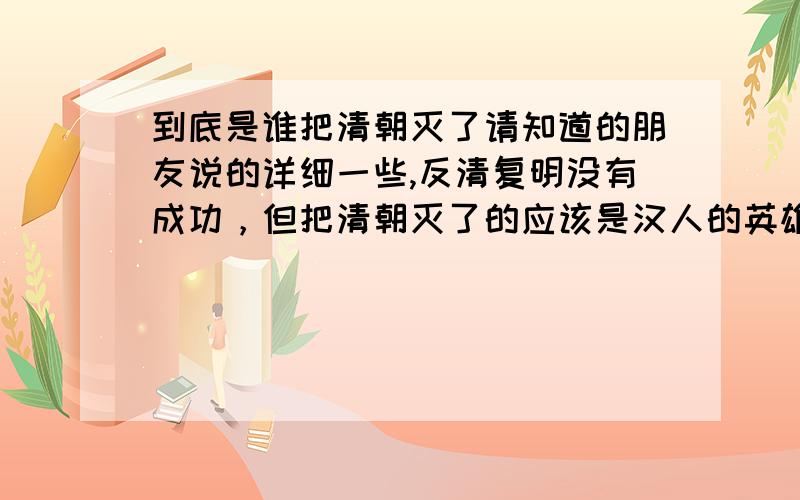 到底是谁把清朝灭了请知道的朋友说的详细一些,反清复明没有成功，但把清朝灭了的应该是汉人的英雄才是，可好像最开始的不是孙中