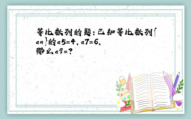 等比数列的题：已知等比数列{an}的a5=4,a7=6,那么a9＝?