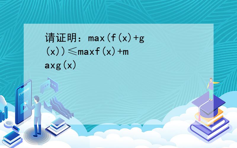 请证明：max(f(x)+g(x))≤maxf(x)+maxg(x)