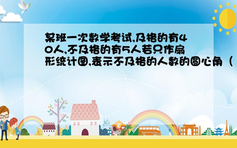 某班一次数学考试,及格的有40人,不及格的有5人若只作扇形统计图,表示不及格的人数的圆心角（ )度