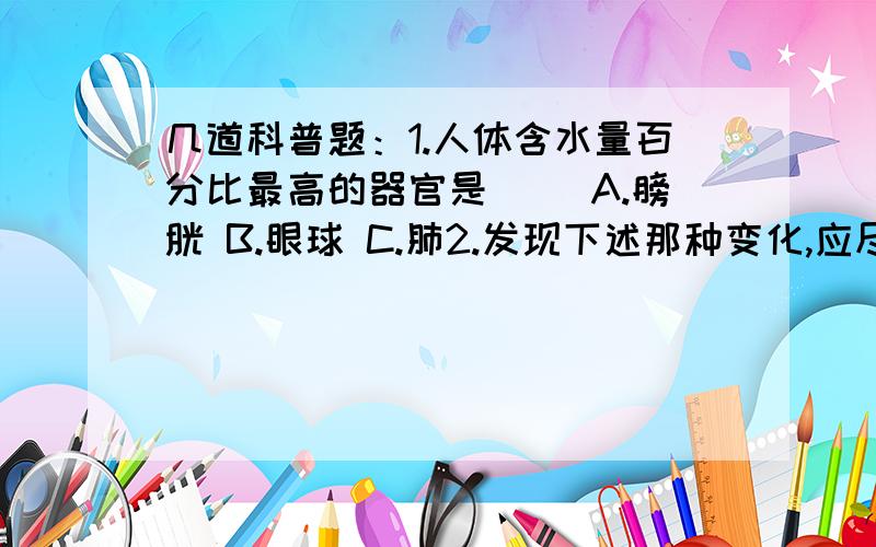 几道科普题：1.人体含水量百分比最高的器官是( )A.膀胱 B.眼球 C.肺2.发现下述那种变化,应尽快去医院就诊,力争