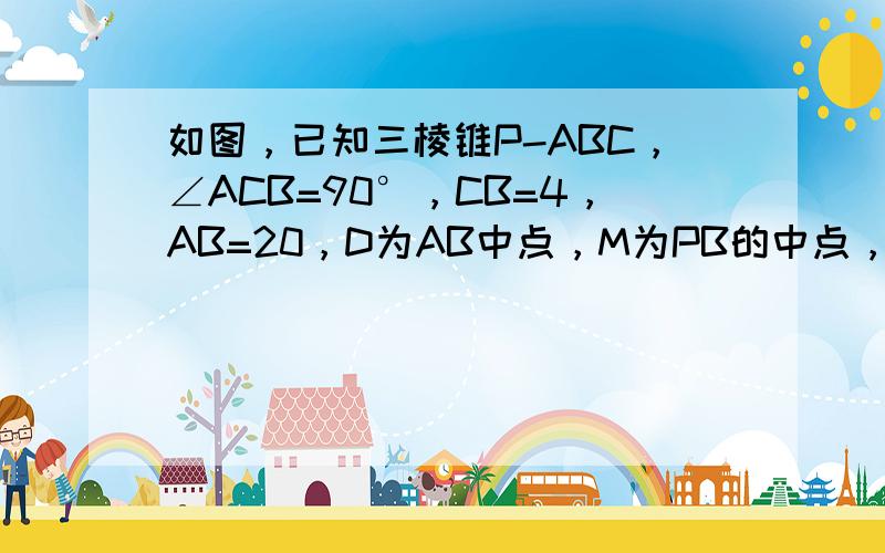 如图，已知三棱锥P-ABC，∠ACB=90°，CB=4，AB=20，D为AB中点，M为PB的中点，且△PDB是正三角形，