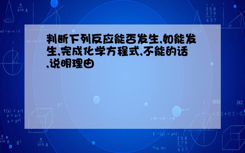 判断下列反应能否发生,如能发生,完成化学方程式,不能的话,说明理由