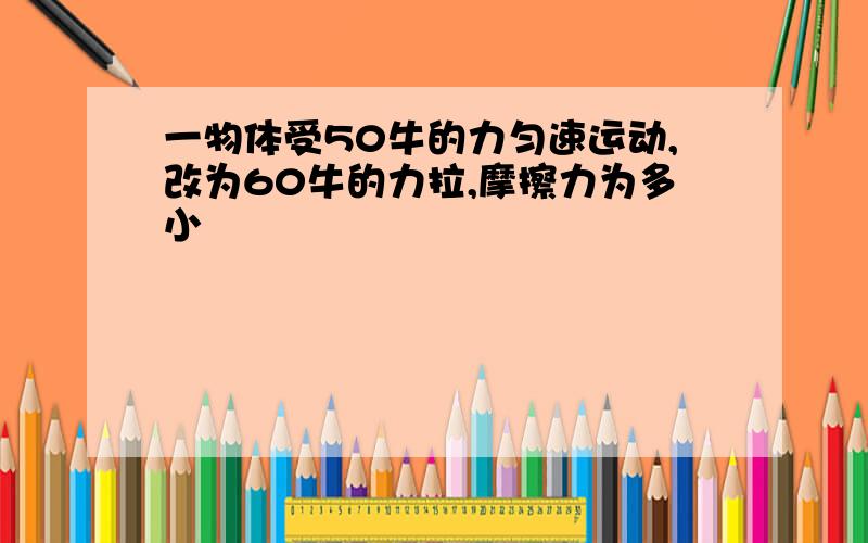 一物体受50牛的力匀速运动,改为60牛的力拉,摩擦力为多小