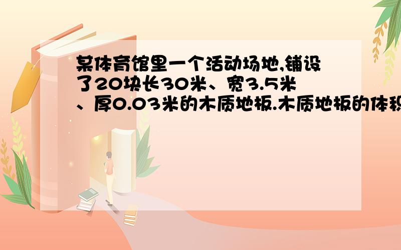 某体育馆里一个活动场地,铺设了20块长30米、宽3.5米、厚0.03米的木质地板.木质地板的体积是多少?