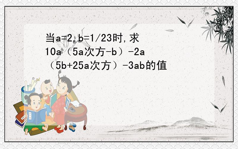 当a=2,b=1/23时,求10a（5a次方-b）-2a（5b+25a次方）-3ab的值