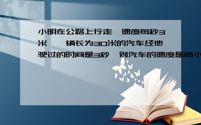 小明在公路上行走,速度每秒3米,一辆长为30米的汽车经他驶过的时间是3秒,则汽车的速度是每小时多少千米