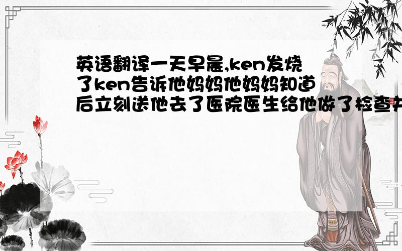 英语翻译一天早晨,ken发烧了ken告诉他妈妈他妈妈知道后立刻送他去了医院医生给他做了检查并拿了些药告诉他一天吃3次不久